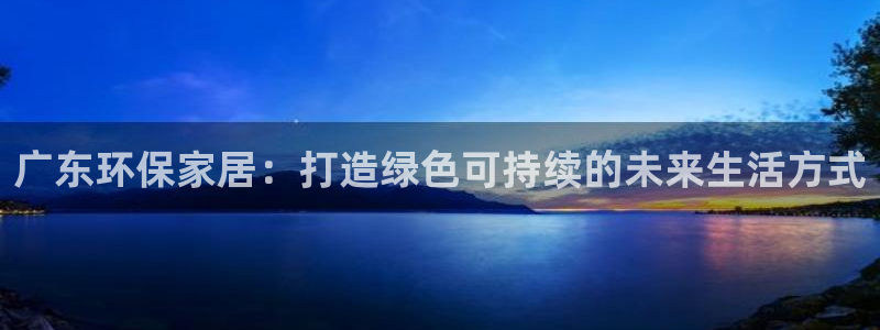 杏耀代理注册开户：广东环保家居：打造绿色可持续的未来生活方式